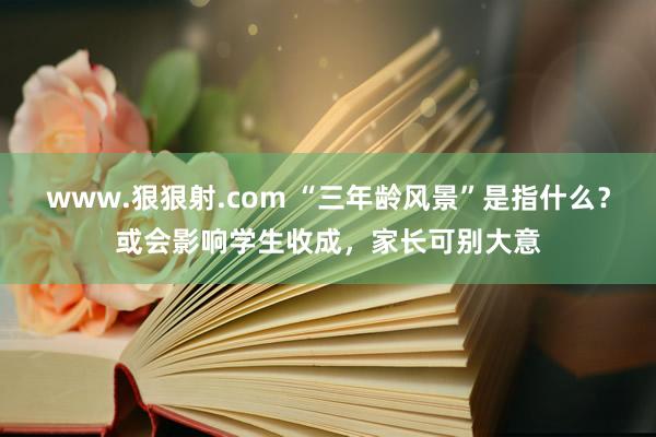 www.狠狠射.com “三年龄风景”是指什么？或会影响学生收成，家长可别大意