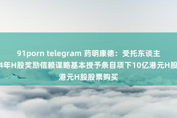 91porn telegram 药明康德：受托东谈主完成2024年H股奖励信赖谋略基本授予条目项下10亿港元H股股票购买