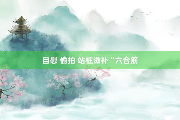 自慰 偷拍 站桩滋补“六合筋