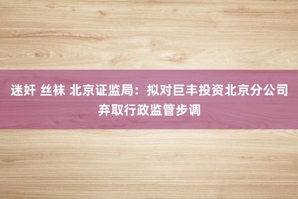 迷奸 丝袜 北京证监局：拟对巨丰投资北京分公司弃取行政监管步调