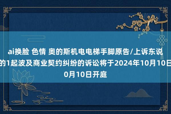 ai换脸 色情 奥的斯机电电梯手脚原告/上诉东说念主的1起波及商业契约纠纷的诉讼将于2024年10月10日开庭