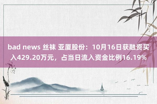 bad news 丝袜 亚厦股份：10月16日获融资买入429.20万元，占当日流入资金比例16.19%