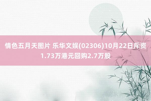 情色五月天图片 乐华文娱(02306)10月22日斥资1.73万港元回购2.7万股