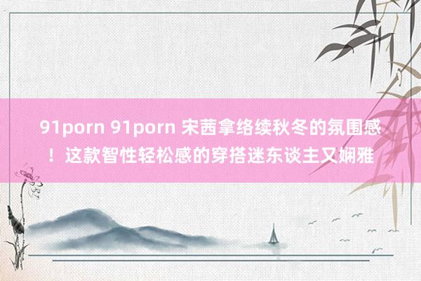 91porn 91porn 宋茜拿络续秋冬的氛围感！这款智性轻松感的穿搭迷东谈主又娴雅