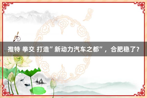 推特 拳交 打造”新动力汽车之都”，合肥稳了？
