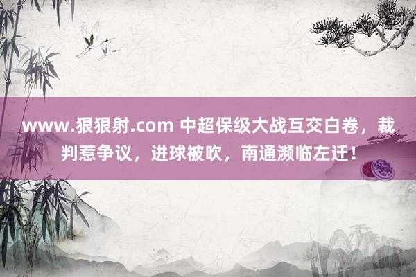 www.狠狠射.com 中超保级大战互交白卷，裁判惹争议，进球被吹，南通濒临左迁！