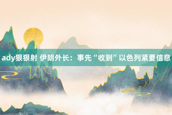 ady狠狠射 伊朗外长：事先“收到”以色列紧要信息
