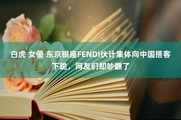 白虎 女優 东京银座FENDI伙计集体向中国搭客下跪，网友们却吵翻了