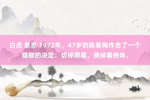 白虎 意思 1972年，47岁的陈菊梅作念了一个猖獗的决定：切掉阑尾，摘掉扁桃体，