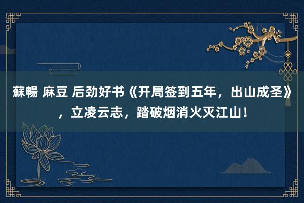蘇暢 麻豆 后劲好书《开局签到五年，出山成圣》，立凌云志，踏破烟消火灭江山！