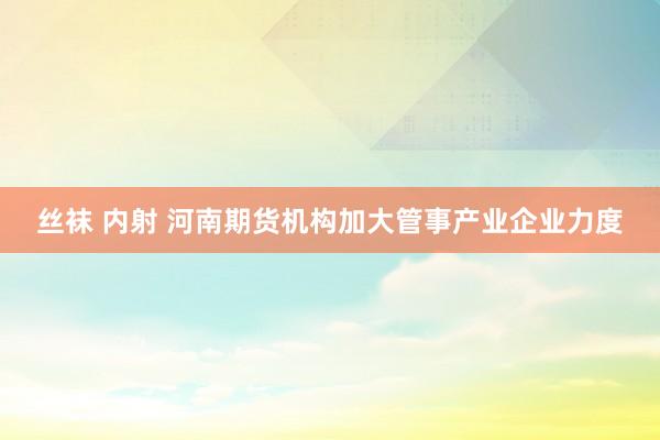 丝袜 内射 河南期货机构加大管事产业企业力度