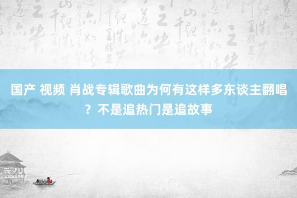 国产 视频 肖战专辑歌曲为何有这样多东谈主翻唱？不是追热门是追故事