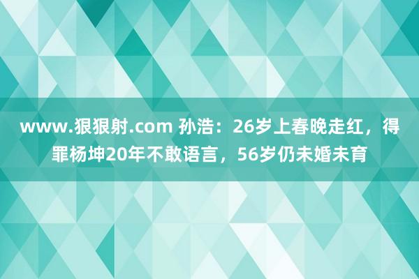 www.狠狠射.com 孙浩：26岁上春晚走红，得罪杨坤20年不敢语言，56岁仍未婚未育