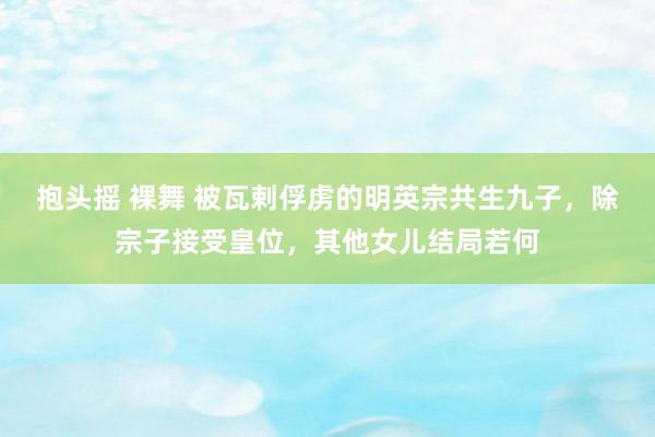 抱头摇 裸舞 被瓦剌俘虏的明英宗共生九子，除宗子接受皇位，其他女儿结局若何