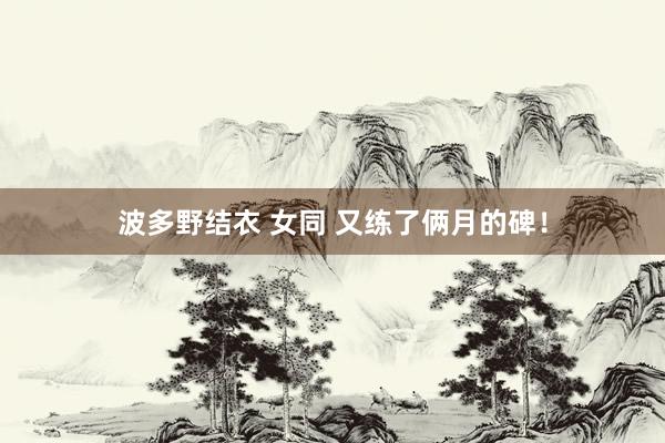 波多野结衣 女同 又练了俩月的碑！