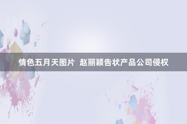 情色五月天图片  赵丽颖告状产品公司侵权