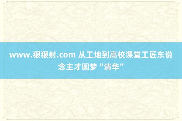 www.狠狠射.com 从工地到高校课堂　工匠东说念主才圆梦“清华”