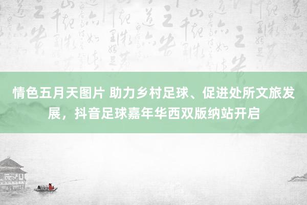 情色五月天图片 助力乡村足球、促进处所文旅发展，抖音足球嘉年华西双版纳站开启