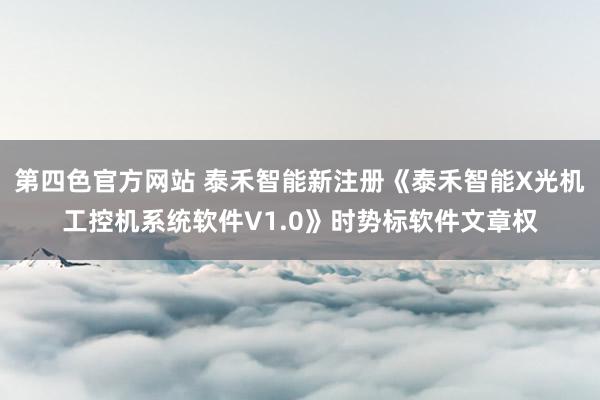 第四色官方网站 泰禾智能新注册《泰禾智能X光机工控机系统软件V1.0》时势标软件文章权