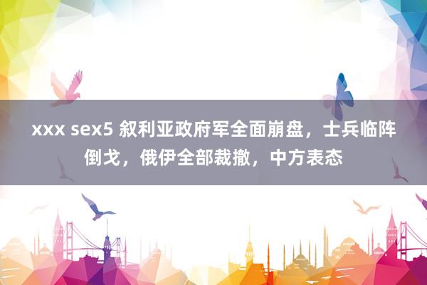 xxx sex5 叙利亚政府军全面崩盘，士兵临阵倒戈，俄伊全部裁撤，中方表态