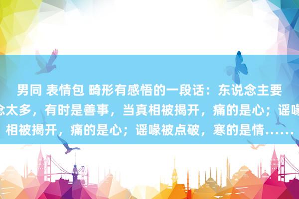 男同 表情包 畸形有感悟的一段话：东说念主要学会装傻，有时分知说念太多，有时是善事，当真相被揭开，痛的是心；谣喙被点破，寒的是情……