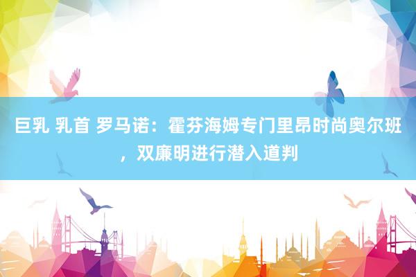 巨乳 乳首 罗马诺：霍芬海姆专门里昂时尚奥尔班，双廉明进行潜入道判
