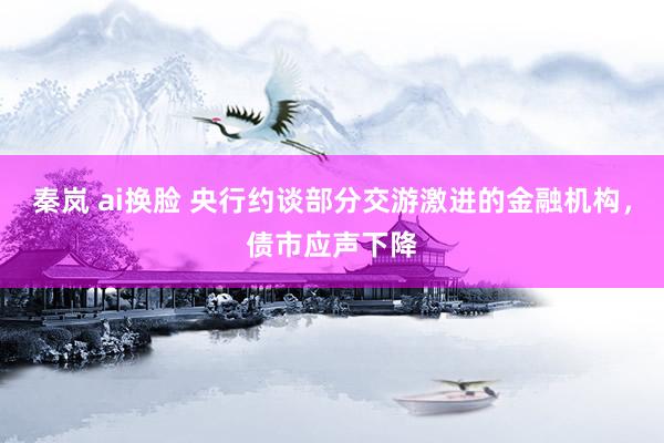 秦岚 ai换脸 央行约谈部分交游激进的金融机构，债市应声下降