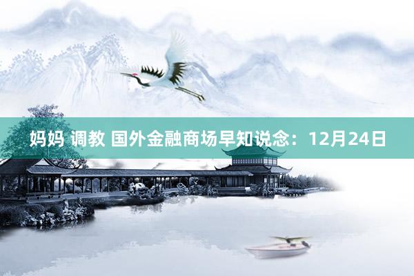 妈妈 调教 国外金融商场早知说念：12月24日