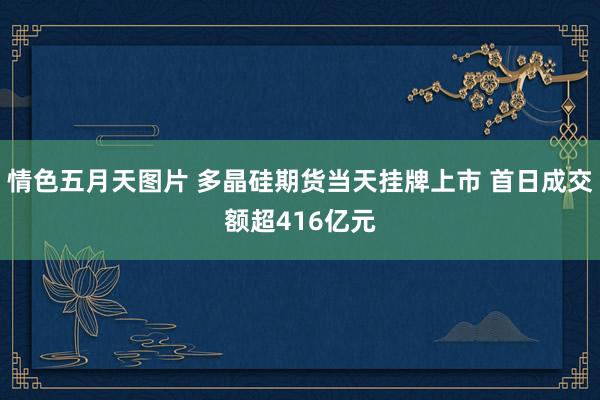 情色五月天图片 多晶硅期货当天挂牌上市 首日成交额超416亿元