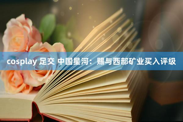 cosplay 足交 中国星河：赐与西部矿业买入评级