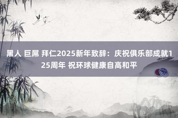 黑人 巨屌 拜仁2025新年致辞：庆祝俱乐部成就125周年 祝环球健康自高和平
