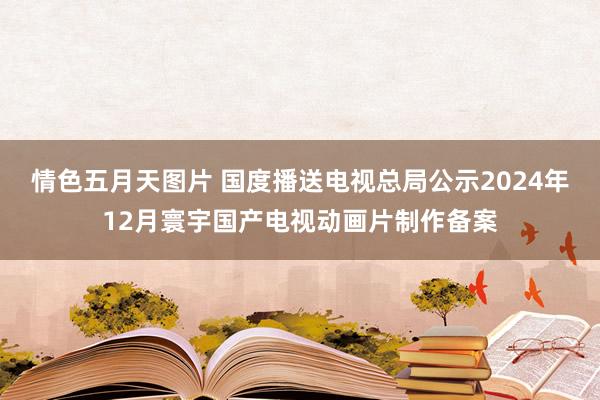 情色五月天图片 国度播送电视总局公示2024年12月寰宇国产电视动画片制作备案