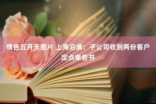 情色五月天图片 上海沿浦：子公司收到两份客户定点奉告书