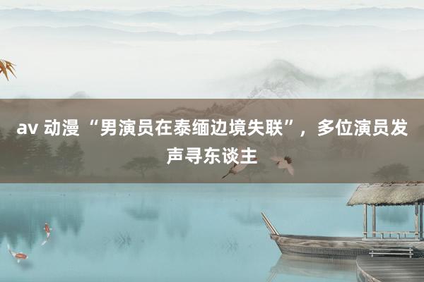 av 动漫 “男演员在泰缅边境失联”，多位演员发声寻东谈主