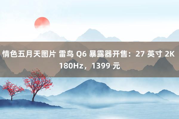 情色五月天图片 雷鸟 Q6 暴露器开售：27 英寸 2K 180Hz，1399 元