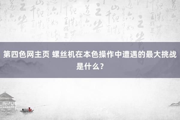 第四色网主页 螺丝机在本色操作中遭遇的最大挑战是什么？
