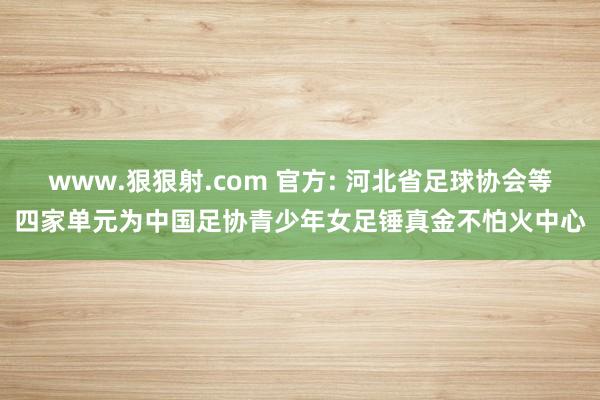 www.狠狠射.com 官方: 河北省足球协会等四家单元为中国足协青少年女足锤真金不怕火中心