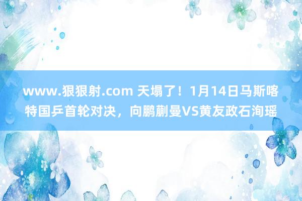 www.狠狠射.com 天塌了！1月14日马斯喀特国乒首轮对决，向鹏蒯曼VS黄友政石洵瑶
