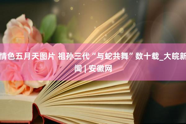 情色五月天图片 祖孙三代“与蛇共舞”数十载_大皖新闻 | 安徽网