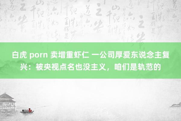 白虎 porn 卖增重虾仁 一公司厚爱东说念主复兴：被央视点名也没主义，咱们是轨范的