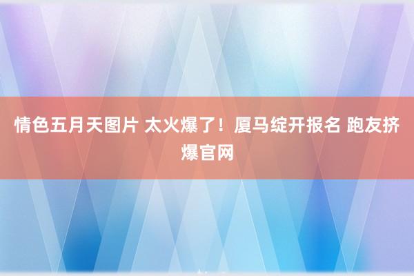 情色五月天图片 太火爆了！厦马绽开报名 跑友挤爆官网