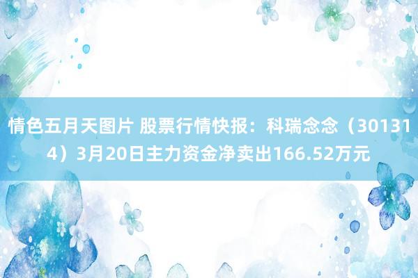 情色五月天图片 股票行情快报：科瑞念念（301314）3月20日主力资金净卖出166.52万元