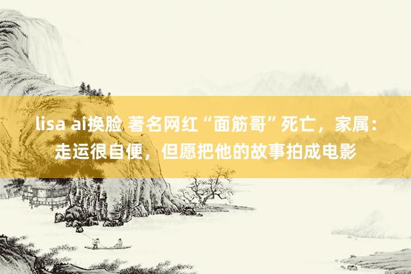 lisa ai换脸 著名网红“面筋哥”死亡，家属：走运很自便，但愿把他的故事拍成电影