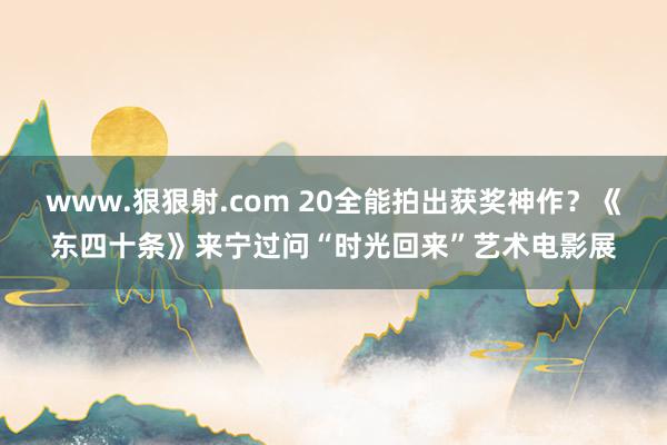 www.狠狠射.com 20全能拍出获奖神作？《东四十条》来宁过问“时光回来”艺术电影展