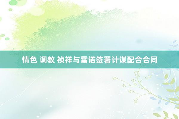 情色 调教 祯祥与雷诺签署计谋配合合同