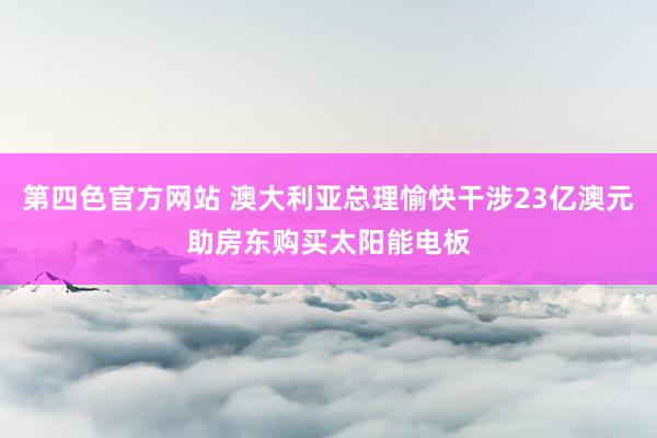 第四色官方网站 澳大利亚总理愉快干涉23亿澳元助房东购买太阳能电板