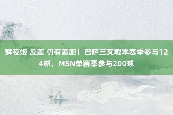 辉夜姬 反差 仍有差距！巴萨三叉戟本赛季参与124球，MSN单赛季参与200球
