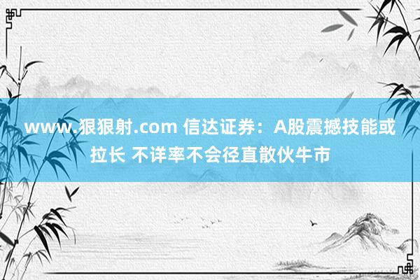 www.狠狠射.com 信达证券：A股震撼技能或拉长 不详率不会径直散伙牛市