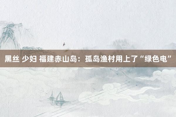 黑丝 少妇 福建赤山岛：孤岛渔村用上了“绿色电”