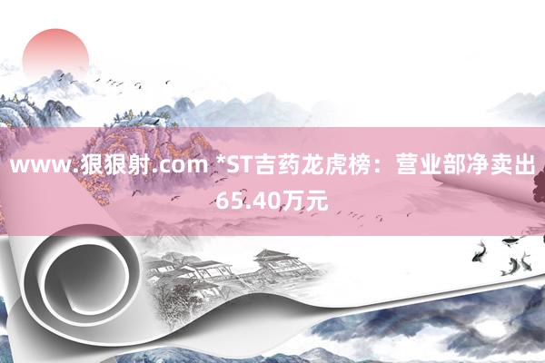 www.狠狠射.com *ST吉药龙虎榜：营业部净卖出65.40万元